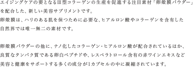 エイジングケアの要となるV型コラーゲンの生産を促進する注目素材「卵殻膜パウダー」を配合した、新しい美容サプリメントです。卵殻膜は、ハリのある肌を保つために必要な、ヒアルロン酸やコラーゲンを含有した自然界では唯一無二の素材です。卵殻膜パウダーの他に、ナノ化したコラーゲン・ヒアルロン酸が配合されているほか、良質なタンパク質である卵白ペプチドや、レスベラトロール含有の赤ワインエキスなど美容と健康をサポートする多くの成分が1カプセルの中に凝縮されています。